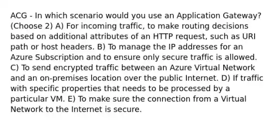 ACG - In which scenario would you use an Application Gateway? (Choose 2) A) For incoming traffic, to make routing decisions based on additional attributes of an HTTP request, such as URI path or host headers. B) To manage the IP addresses for an Azure Subscription and to ensure only secure traffic is allowed. C) To send encrypted traffic between an Azure Virtual Network and an on-premises location over the public Internet. D) If traffic with specific properties that needs to be processed by a particular VM. E) To make sure the connection from a Virtual Network to the Internet is secure.