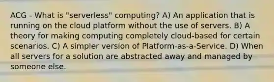 ACG - What is "serverless" computing? A) An application that is running on the cloud platform without the use of servers. B) A theory for making computing completely cloud-based for certain scenarios. C) A simpler version of Platform-as-a-Service. D) When all servers for a solution are abstracted away and managed by someone else.