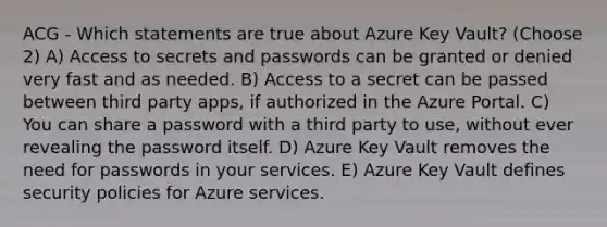 ACG - Which statements are true about Azure Key Vault? (Choose 2) A) Access to secrets and passwords can be granted or denied very fast and as needed. B) Access to a secret can be passed between third party apps, if authorized in the Azure Portal. C) You can share a password with a third party to use, without ever revealing the password itself. D) Azure Key Vault removes the need for passwords in your services. E) Azure Key Vault defines security policies for Azure services.