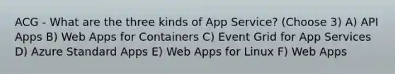 ACG - What are the three kinds of App Service? (Choose 3) A) API Apps B) Web Apps for Containers C) Event Grid for App Services D) Azure Standard Apps E) Web Apps for Linux F) Web Apps