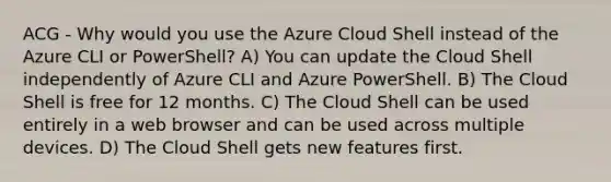 ACG - Why would you use the Azure Cloud Shell instead of the Azure CLI or PowerShell? A) You can update the Cloud Shell independently of Azure CLI and Azure PowerShell. B) The Cloud Shell is free for 12 months. C) The Cloud Shell can be used entirely in a web browser and can be used across multiple devices. D) The Cloud Shell gets new features first.