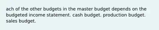 ach of the other budgets in the master budget depends on the budgeted income statement. cash budget. production budget. sales budget.