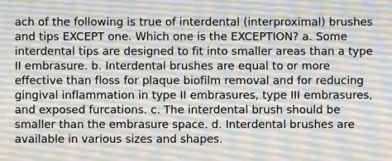 ach of the following is true of interdental (interproximal) brushes and tips EXCEPT one. Which one is the EXCEPTION? a. Some interdental tips are designed to fit into smaller areas than a type II embrasure. b. Interdental brushes are equal to or more effective than floss for plaque biofilm removal and for reducing gingival inflammation in type II embrasures, type III embrasures, and exposed furcations. c. The interdental brush should be smaller than the embrasure space. d. Interdental brushes are available in various sizes and shapes.