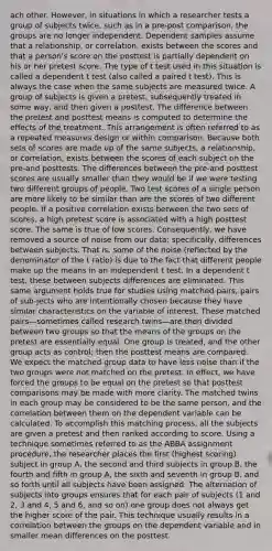 ach other. However, in situations in which a researcher tests a group of subjects twice, such as in a pre-post comparison, the groups are no longer independent. Dependent samples assume that a relationship, or correlation, exists between the scores and that a person's score on the posttest is partially dependent on his or her pretest score. The type of t test used in this situation is called a dependent t test (also called a paired t test). This is always the case when the same subjects are measured twice. A group of subjects is given a pretest, subsequently treated in some way, and then given a posttest. The difference between the pretest and posttest means is computed to determine the effects of the treatment. This arrangement is often referred to as a repeated measures design or within comparison. Because both sets of scores are made up of the same subjects, a relationship, or correlation, exists between the scores of each subject on the pre-and posttests. The differences between the pre-and posttest scores are usually smaller than they would be if we were testing two different groups of people. Two test scores of a single person are more likely to be similar than are the scores of two different people. If a positive correlation exists between the two sets of scores, a high pretest score is associated with a high posttest score. The same is true of low scores. Consequently, we have removed a source of noise from our data; specifically, differences between subjects. That is, some of the noise (reflected by the denominator of the t ratio) is due to the fact that different people make up the means in an independent t test. In a dependent t test, these between subjects differences are eliminated. This same argument holds true for studies using matched pairs, pairs of sub-jects who are intentionally chosen because they have similar characteristics on the variable of interest. These matched pairs—sometimes called research twins—are then divided between two groups so that the means of the groups on the pretest are essentially equal. One group is treated, and the other group acts as control; then the posttest means are compared. We expect the matched group data to have less noise than if the two groups were not matched on the pretest. In effect, we have forced the groups to be equal on the pretest so that posttest comparisons may be made with more clarity. The matched twins in each group may be considered to be the same person, and the correlation between them on the dependent variable can be calculated. To accomplish this matching process, all the subjects are given a pretest and then ranked according to score. Using a technique sometimes referred to as the ABBA assignment procedure, the researcher places the first (highest scoring) subject in group A, the second and third subjects in group B, the fourth and fifth in group A, the sixth and seventh in group B, and so forth until all subjects have been assigned. The alternation of subjects into groups ensures that for each pair of subjects (1 and 2, 3 and 4, 5 and 6, and so on) one group does not always get the higher score of the pair. This technique usually results in a correlation between the groups on the dependent variable and in smaller mean differences on the posttest.