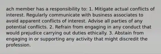 ach member has a responsibility to: 1. Mitigate actual conflicts of interest. Regularly communicate with business associates to avoid apparent conflicts of interest. Advise all parties of any potential conflicts. 2. Refrain from engaging in any conduct that would prejudice carrying out duties ethically. 3. Abstain from engaging in or supporting any activity that might discredit the profession.