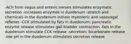 -ACh from vagus and enteric nerves stimulates enzymatic secretion -increases enzymes in duodenum -stretch and chemicals in the duodenum initiate myenteric and vasovagal reflexes -CCK stimulated by fats in duodenum; pancreatic enzyme release stimulates gall bladder contraction -fats in the duodenum stimulate CCK release -secretion: bicarbonate release -low pH in the duodenum stimulates secretion release