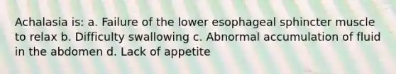 Achalasia is: a. Failure of the lower esophageal sphincter muscle to relax b. Difficulty swallowing c. Abnormal accumulation of fluid in the abdomen d. Lack of appetite