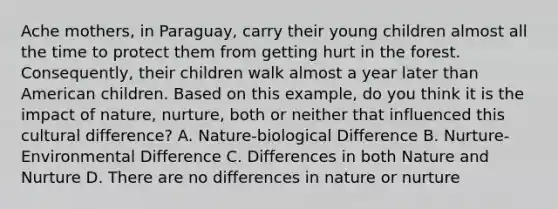 Ache mothers, in Paraguay, carry their young children almost all the time to protect them from getting hurt in the forest. Consequently, their children walk almost a year later than American children. Based on this example, do you think it is the impact of nature, nurture, both or neither that influenced this cultural difference? A. Nature-biological Difference B. Nurture-Environmental Difference C. Differences in both Nature and Nurture D. There are no differences in nature or nurture