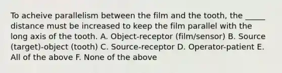 To acheive parallelism between the film and the tooth, the _____ distance must be increased to keep the film parallel with the long axis of the tooth. A. Object-receptor (film/sensor) B. Source (target)-object (tooth) C. Source-receptor D. Operator-patient E. All of the above F. None of the above