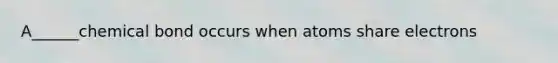 A______chemical bond occurs when atoms share electrons