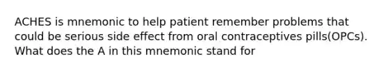 ACHES is mnemonic to help patient remember problems that could be serious side effect from oral contraceptives pills(OPCs). What does the A in this mnemonic stand for