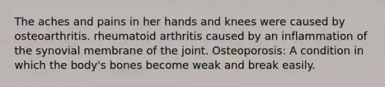 The aches and pains in her hands and knees were caused by osteoarthritis. rheumatoid arthritis caused by an inflammation of the synovial membrane of the joint. Osteoporosis: A condition in which the body's bones become weak and break easily.