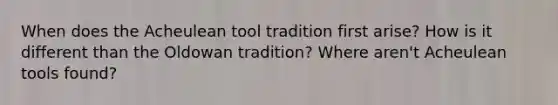 When does the Acheulean tool tradition first arise? How is it different than the Oldowan tradition? Where aren't Acheulean tools found?