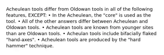 Acheulean tools differ from Oldowan tools in all of the following features, EXCEPT: • In the Acheulean, the "core" is used as the tool. • All of the other answers differ between Acheulean and Oldowan tools. • Acheulean tools are known from younger sites than are Oldowan tools. • Acheulan tools include bifacially flaked "hand-axes". • Acheulean tools are produced by the "hard hammer" technique.