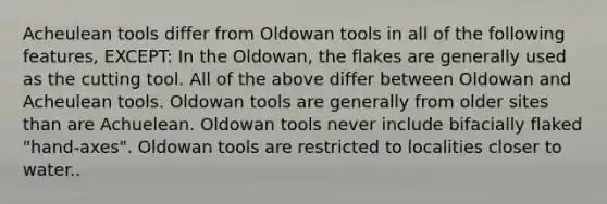 Acheulean tools differ from Oldowan tools in all of the following features, EXCEPT: In the Oldowan, the flakes are generally used as the cutting tool. All of the above differ between Oldowan and Acheulean tools. Oldowan tools are generally from older sites than are Achuelean. Oldowan tools never include bifacially flaked "hand-axes". Oldowan tools are restricted to localities closer to water..