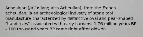 Acheulean (/əˈʃuːliən/; also Acheulian), from the French acheuléen, is an archaeological industry of stone tool manufacture characterized by distinctive oval and pear-shaped "hand-axes" associated with early humans. 1.76 million years BP - 100 thousand years BP came right affter oldwon