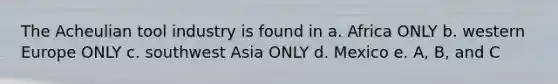 The Acheulian tool industry is found in a. Africa ONLY b. western Europe ONLY c. southwest Asia ONLY d. Mexico e. A, B, and C