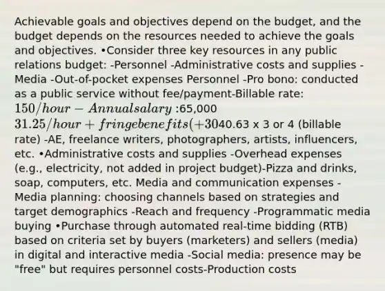 Achievable goals and objectives depend on the budget, and the budget depends on the resources needed to achieve the goals and objectives. •Consider three key resources in any public relations budget: -Personnel -Administrative costs and supplies -Media -Out-of-pocket expenses Personnel -Pro bono: conducted as a public service without fee/payment-Billable rate: 150/hour -Annual salary:65,000 31.25/hour + fringe benefits (+30%)40.63 x 3 or 4 (billable rate) -AE, freelance writers, photographers, artists, influencers, etc. •Administrative costs and supplies -Overhead expenses (e.g., electricity, not added in project budget)-Pizza and drinks, soap, computers, etc. Media and communication expenses -Media planning: choosing channels based on strategies and target demographics -Reach and frequency -Programmatic media buying •Purchase through automated real-time bidding (RTB) based on criteria set by buyers (marketers) and sellers (media) in digital and interactive media -Social media: presence may be "free" but requires personnel costs-Production costs