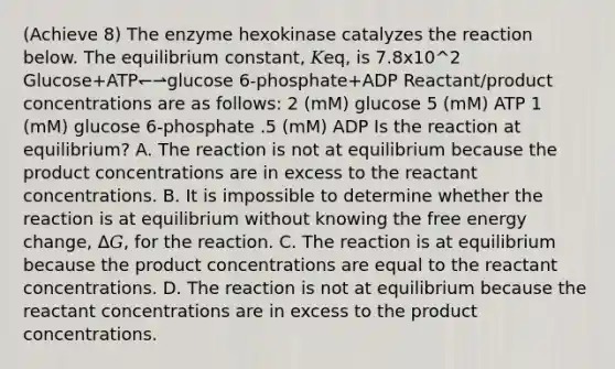 (Achieve 8) The enzyme hexokinase catalyzes the reaction below. The equilibrium constant, 𝐾eq, is 7.8x10^2 Glucose+ATP↽⇀glucose 6‑phosphate+ADP Reactant/product concentrations are as follows: 2 (mM) glucose 5 (mM) ATP 1 (mM) glucose 6‑phosphate .5 (mM) ADP Is the reaction at equilibrium? A. The reaction is not at equilibrium because the product concentrations are in excess to the reactant concentrations. B. It is impossible to determine whether the reaction is at equilibrium without knowing the free energy change, Δ𝐺, for the reaction. C. The reaction is at equilibrium because the product concentrations are equal to the reactant concentrations. D. The reaction is not at equilibrium because the reactant concentrations are in excess to the product concentrations.