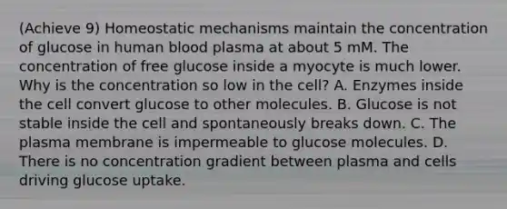 (Achieve 9) Homeostatic mechanisms maintain the concentration of glucose in human blood plasma at about 5 mM. The concentration of free glucose inside a myocyte is much lower. Why is the concentration so low in the cell? A. Enzymes inside the cell convert glucose to other molecules. B. Glucose is not stable inside the cell and spontaneously breaks down. C. The plasma membrane is impermeable to glucose molecules. D. There is no concentration gradient between plasma and cells driving glucose uptake.