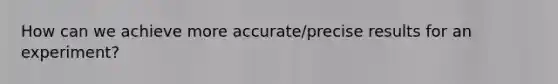 How can we achieve more accurate/precise results for an experiment?