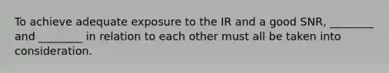 To achieve adequate exposure to the IR and a good SNR, ________ and ________ in relation to each other must all be taken into consideration.