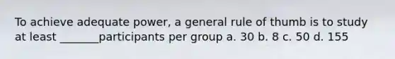 To achieve adequate power, a general rule of thumb is to study at least _______participants per group a. 30 b. 8 c. 50 d. 155