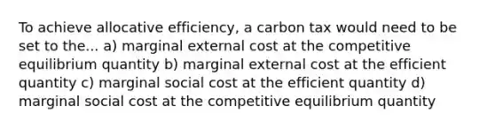 To achieve allocative efficiency, a carbon tax would need to be set to the... a) marginal external cost at the competitive equilibrium quantity b) marginal external cost at the efficient quantity c) marginal social cost at the efficient quantity d) marginal social cost at the competitive equilibrium quantity