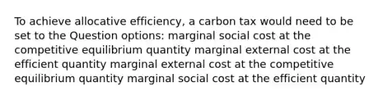 To achieve allocative efficiency, a carbon tax would need to be set to the Question options: marginal social cost at the competitive equilibrium quantity marginal external cost at the efficient quantity marginal external cost at the competitive equilibrium quantity marginal social cost at the efficient quantity