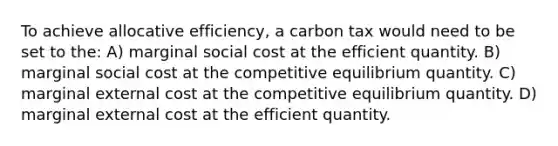 To achieve allocative efficiency, a carbon tax would need to be set to the: A) marginal social cost at the efficient quantity. B) marginal social cost at the competitive equilibrium quantity. C) marginal external cost at the competitive equilibrium quantity. D) marginal external cost at the efficient quantity.