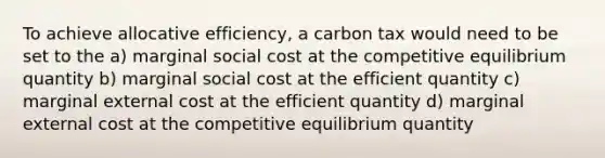 To achieve allocative efficiency, a carbon tax would need to be set to the a) marginal social cost at the competitive equilibrium quantity b) marginal social cost at the efficient quantity c) marginal external cost at the efficient quantity d) marginal external cost at the competitive equilibrium quantity