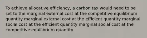 To achieve allocative efficiency, a carbon tax would need to be set to the marginal external cost at the competitive equilibrium quantity marginal external cost at the efficient quantity marginal social cost at the efficient quantity marginal social cost at the competitive equilibrium quantity