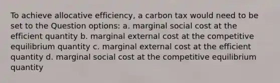 To achieve allocative efficiency, a carbon tax would need to be set to the Question options: a. marginal social cost at the efficient quantity b. marginal external cost at the competitive equilibrium quantity c. marginal external cost at the efficient quantity d. marginal social cost at the competitive equilibrium quantity