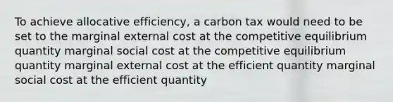 To achieve allocative efficiency, a carbon tax would need to be set to the marginal external cost at the competitive equilibrium quantity marginal social cost at the competitive equilibrium quantity marginal external cost at the efficient quantity marginal social cost at the efficient quantity