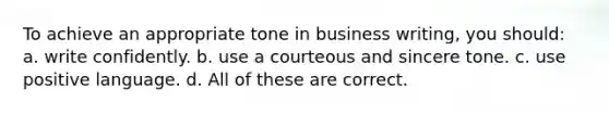 To achieve an appropriate tone in business writing, you should: a. write confidently. b. use a courteous and sincere tone. c. use positive language. d. All of these are correct.