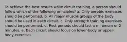 To achieve the best results while circuit training, a person should follow which of the following principles? a. Only aerobic exercises should be performed. b. All major muscle groups of the body should be used in each circuit. c. Only strength training exercises should be performed. d. Rest periods should last a minimum of 2 minutes. e. Each circuit should focus on lower-body or upper-body exercises.