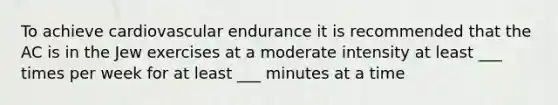 To achieve cardiovascular endurance it is recommended that the AC is in the Jew exercises at a moderate intensity at least ___ times per week for at least ___ minutes at a time