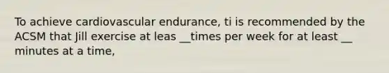 To achieve cardiovascular endurance, ti is recommended by the ACSM that Jill exercise at leas __times per week for at least __ minutes at a time,