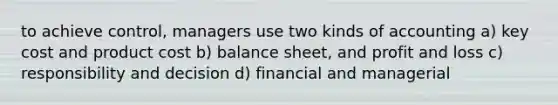 to achieve control, managers use two kinds of accounting a) key cost and product cost b) balance sheet, and profit and loss c) responsibility and decision d) financial and managerial