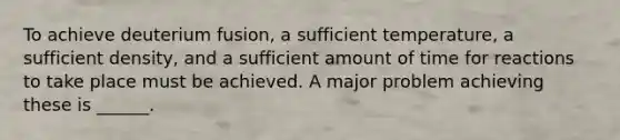 To achieve deuterium fusion, a sufficient temperature, a sufficient density, and a sufficient amount of time for reactions to take place must be achieved. A major problem achieving these is ______.