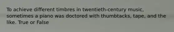 To achieve different timbres in twentieth-century music, sometimes a piano was doctored with thumbtacks, tape, and the like. True or False