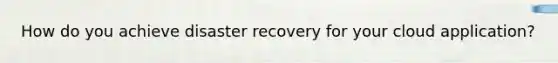 How do you achieve disaster recovery for your cloud application?