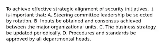 To achieve effective strategic alignment of security initiatives, it is important that: A. Steering committee leadership be selected by rotation. B. Inputs be obtained and consensus achieved between the major organizational units. C. The business strategy be updated periodically. D. Procedures and standards be approved by all departmental heads.