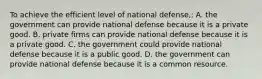 To achieve the efficient level of national defense,: A. the government can provide national defense because it is a private good. B. private firms can provide national defense because it is a private good. C. the government could provide national defense because it is a public good. D. the government can provide national defense because it is a common resource.