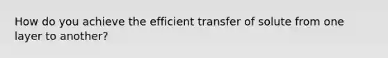 How do you achieve the efficient transfer of solute from one layer to another?