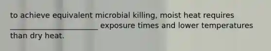 to achieve equivalent microbial killing, moist heat requires _______________________ exposure times and lower temperatures than dry heat.