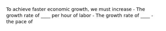 To achieve faster economic growth, we must increase - The growth rate of ____ per hour of labor - The growth rate of ____ - the pace of