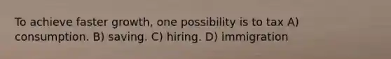 To achieve faster growth, one possibility is to tax A) consumption. B) saving. C) hiring. D) immigration