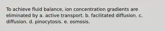 To achieve fluid balance, ion concentration gradients are eliminated by a. active transport. b. facilitated diffusion. c. diffusion. d. pinocytosis. e. osmosis.