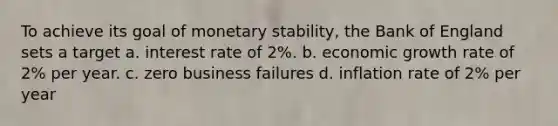 To achieve its goal of monetary stability, the Bank of England sets a target a. interest rate of 2%. b. economic growth rate of 2% per year. c. zero business failures d. inflation rate of 2% per year